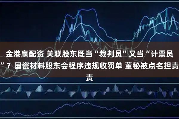 金港贏配資 關聯股東既當“裁判員”又當“計票員”？國瓷材料股東會程序違規收罰單 董秘被點名擔責
